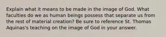 Explain what it means to be made in the image of God. What faculties do we as human beings possess that separate us from the rest of material creation? Be sure to reference St. Thomas Aquinas's teaching on the image of God in your answer.