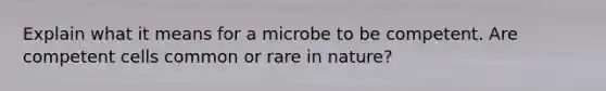 Explain what it means for a microbe to be competent. Are competent cells common or rare in nature?