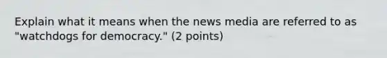 Explain what it means when the news media are referred to as "watchdogs for democracy." (2 points)