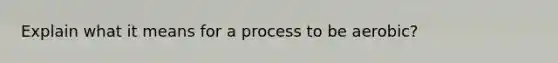 Explain what it means for a process to be aerobic?