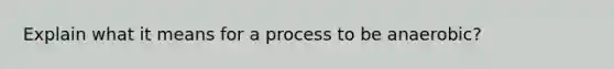 Explain what it means for a process to be anaerobic?