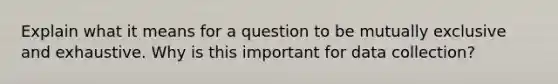 Explain what it means for a question to be mutually exclusive and exhaustive. Why is this important for data collection?