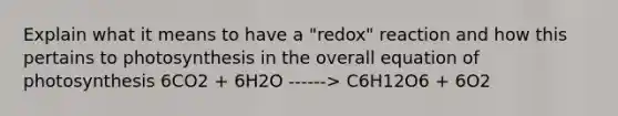 Explain what it means to have a "redox" reaction and how this pertains to photosynthesis in the overall equation of photosynthesis 6CO2 + 6H2O ------> C6H12O6 + 6O2