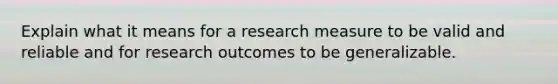 Explain what it means for a research measure to be valid and reliable and for research outcomes to be generalizable.