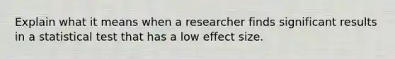 Explain what it means when a researcher finds significant results in a statistical test that has a low effect size.