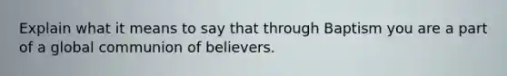 Explain what it means to say that through Baptism you are a part of a global communion of believers.