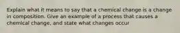 Explain what it means to say that a chemical change is a change in composition. Give an example of a process that causes a chemical change, and state what changes occur