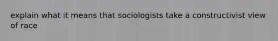 explain what it means that sociologists take a constructivist view of race