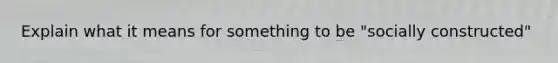 Explain what it means for something to be "socially constructed"