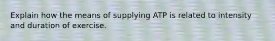 Explain how the means of supplying ATP is related to intensity and duration of exercise.