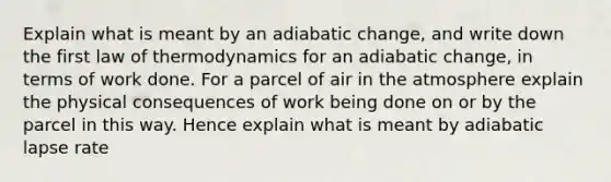 Explain what is meant by an adiabatic change, and write down the first law of thermodynamics for an adiabatic change, in terms of work done. For a parcel of air in the atmosphere explain the physical consequences of work being done on or by the parcel in this way. Hence explain what is meant by adiabatic lapse rate