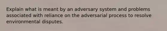 Explain what is meant by an adversary system and problems associated with reliance on the adversarial process to resolve environmental disputes.