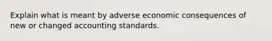 Explain what is meant by adverse economic consequences of new or changed accounting standards.