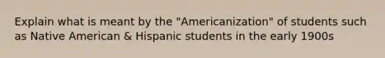 Explain what is meant by the "Americanization" of students such as Native American & Hispanic students in the early 1900s