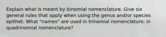 Explain what is meant by binomial nomenclature. Give six general rules that apply when using the genus and/or species epithet. What "names" are used in trinomial nomenclature; in quadrinomial nomenclature?