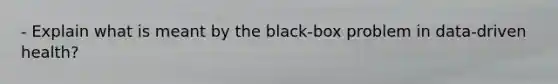 - Explain what is meant by the black-box problem in data-driven health?