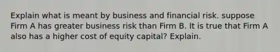 Explain what is meant by business and financial risk. suppose Firm A has greater business risk than Firm B. It is true that Firm A also has a higher cost of equity capital? Explain.