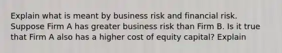 Explain what is meant by business risk and financial risk. Suppose Firm A has greater business risk than Firm B. Is it true that Firm A also has a higher cost of equity capital? Explain