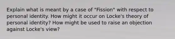 Explain what is meant by a case of "Fission" with respect to personal identity. How might it occur on Locke's theory of personal identity? How might be used to raise an objection against Locke's view?