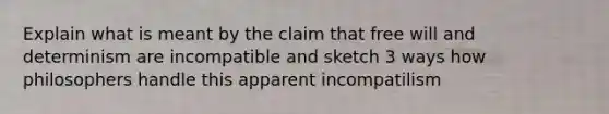 Explain what is meant by the claim that free will and determinism are incompatible and sketch 3 ways how philosophers handle this apparent incompatilism