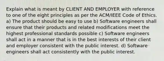 Explain what is meant by CLIENT AND EMPLOYER with reference to one of the eight principles as per the ACM/IEEE Code of Ethics. a) The product should be easy to use b) Software engineers shall ensure that their products and related modifications meet the highest professional standards possible c) Software engineers shall act in a manner that is in the best interests of their client and employer consistent with the public interest. d) Software engineers shall act consistently with the public interest.