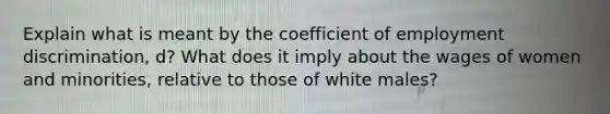 Explain what is meant by the coefficient of <a href='https://www.questionai.com/knowledge/kmPZK5L6Mm-employment-discrimination' class='anchor-knowledge'>employment discrimination</a>, d? What does it imply about the wages of women and minorities, relative to those of white males?