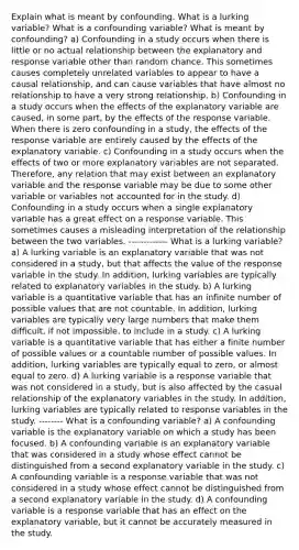 Explain what is meant by confounding. What is a lurking​ variable? What is a confounding​ variable? What is meant by​ confounding? a) Confounding in a study occurs when there is little or no actual relationship between the explanatory and response variable other than random chance. This sometimes causes completely unrelated variables to appear to have a causal​ relationship, and can cause variables that have almost no relationship to have a very strong relationship. b) Confounding in a study occurs when the effects of the explanatory variable are​ caused, in some​ part, by the effects of the response variable. When there is zero confounding in a​ study, the effects of the response variable are entirely caused by the effects of the explanatory variable. c) Confounding in a study occurs when the effects of two or more explanatory variables are not separated.​ Therefore, any relation that may exist between an explanatory variable and the response variable may be due to some other variable or variables not accounted for in the study. d) Confounding in a study occurs when a single explanatory variable has a great effect on a response variable. This sometimes causes a misleading interpretation of the relationship between the two variables. ------------- What is a lurking​ variable? a) A lurking variable is an explanatory variable that was not considered in a​ study, but that affects the value of the response variable in the study. In​ addition, lurking variables are typically related to explanatory variables in the study. b) A lurking variable is a quantitative variable that has an infinite number of possible values that are not countable. In​ addition, lurking variables are typically very large numbers that make them​ difficult, if not​ impossible, to include in a study. c) A lurking variable is a quantitative variable that has either a finite number of possible values or a countable number of possible values. In​ addition, lurking variables are typically equal to​ zero, or almost equal to zero. d) A lurking variable is a response variable that was not considered in a​ study, but is also affected by the casual relationship of the explanatory variables in the study. In​ addition, lurking variables are typically related to response variables in the study. -------- What is a confounding​ variable? a) A confounding variable is the explanatory variable on which a study has been focused. b) A confounding variable is an explanatory variable that was considered in a study whose effect cannot be distinguished from a second explanatory variable in the study. c) A confounding variable is a response variable that was not considered in a study whose effect cannot be distinguished from a second explanatory variable in the study. d) A confounding variable is a response variable that has an effect on the explanatory​ variable, but it cannot be accurately measured in the study.