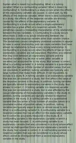 Explain what is meant by confounding. What is a lurking​ variable? What is a confounding​ variable? What is meant by​ confounding? A. Confounding in a study occurs when the effects of the explanatory variable are​ caused, in some​ part, by the effects of the response variable. When there is zero confounding in a​ study, the effects of the response variable are entirely caused by the effects of the explanatory variable. B. Confounding in a study occurs when a single explanatory variable has a great effect on a response variable. This sometimes causes a misleading interpretation of the relationship between the two variables. C. Confounding in a study occurs when there is little or no actual relationship between the explanatory and response variable other than random chance. This sometimes causes completely unrelated variables to appear to have a causal​ relationship, and can cause variables that have almost no relationship to have a very strong relationship. D. Confounding in a study occurs when the effects of two or more explanatory variables are not separated.​ Therefore, any relation that may exist between an explanatory variable and the response variable may be due to some other variable or variables not accounted for in the study. Your answer is correct. What is a lurking​ variable? A. A lurking variable is a quantitative variable that has an infinite number of possible values that are not countable. In​ addition, lurking variables are typically very large numbers that make them​ difficult, if not​ impossible, to include in a study. B. A lurking variable is an explanatory variable that was not considered in a​ study, but that affects the value of the response variable in the study. In​ addition, lurking variables are typically related to explanatory variables in the study. Your answer is correct. C. A lurking variable is a response variable that was not considered in a​ study, but is also affected by the casual relationship of the explanatory variables in the study. In​ addition, lurking variables are typically related to response variables in the study. D. A lurking variable is a quantitative variable that has either a finite number of possible values or a countable number of possible values. In​ addition, lurking variables are typically equal to​ zero, or almost equal to zero. What is a confounding​ variable? A. A confounding variable is a response variable that has an effect on the explanatory​ variable, but it cannot be accurately measured in the study. B. A confounding variable is the explanatory variable on which a study has been focused. C. A confounding variable is an explanatory variable that was considered in a study whose effect cannot be distinguished from a second explanatory variable in the study. Your answer is correct. D. A confounding variable is a response variable that was not considered in a study whose effect cannot be distinguished from a second explanatory variable in the study.