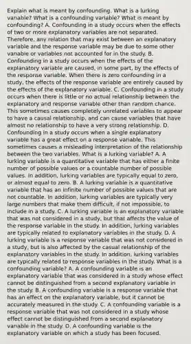 Explain what is meant by confounding. What is a lurking​ variable? What is a confounding​ variable? What is meant by​ confounding? A. Confounding in a study occurs when the effects of two or more explanatory variables are not separated.​ Therefore, any relation that may exist between an explanatory variable and the response variable may be due to some other variable or variables not accounted for in the study. B. Confounding in a study occurs when the effects of the explanatory variable are​ caused, in some​ part, by the effects of the response variable. When there is zero confounding in a​ study, the effects of the response variable are entirely caused by the effects of the explanatory variable. C. Confounding in a study occurs when there is little or no actual relationship between the explanatory and response variable other than random chance. This sometimes causes completely unrelated variables to appear to have a causal​ relationship, and can cause variables that have almost no relationship to have a very strong relationship. D. Confounding in a study occurs when a single explanatory variable has a great effect on a response variable. This sometimes causes a misleading interpretation of the relationship between the two variables. What is a lurking​ variable? A. A lurking variable is a quantitative variable that has either a finite number of possible values or a countable number of possible values. In​ addition, lurking variables are typically equal to​ zero, or almost equal to zero. B. A lurking variable is a quantitative variable that has an infinite number of possible values that are not countable. In​ addition, lurking variables are typically very large numbers that make them​ difficult, if not​ impossible, to include in a study. C. A lurking variable is an explanatory variable that was not considered in a​ study, but that affects the value of the response variable in the study. In​ addition, lurking variables are typically related to explanatory variables in the study. D. A lurking variable is a response variable that was not considered in a​ study, but is also affected by the casual relationship of the explanatory variables in the study. In​ addition, lurking variables are typically related to response variables in the study. What is a confounding​ variable? A. A confounding variable is an explanatory variable that was considered in a study whose effect cannot be distinguished from a second explanatory variable in the study. B. A confounding variable is a response variable that has an effect on the explanatory​ variable, but it cannot be accurately measured in the study. C. A confounding variable is a response variable that was not considered in a study whose effect cannot be distinguished from a second explanatory variable in the study. D. A confounding variable is the explanatory variable on which a study has been focused.