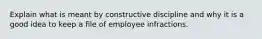 Explain what is meant by constructive discipline and why it is a good idea to keep a file of employee infractions.