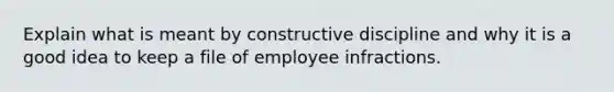 Explain what is meant by constructive discipline and why it is a good idea to keep a file of employee infractions.