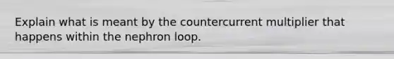 Explain what is meant by the countercurrent multiplier that happens within the nephron loop.