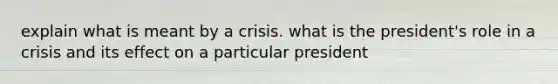 explain what is meant by a crisis. what is the president's role in a crisis and its effect on a particular president