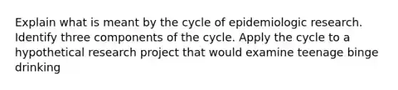 Explain what is meant by the cycle of epidemiologic research. Identify three components of the cycle. Apply the cycle to a hypothetical research project that would examine teenage binge drinking