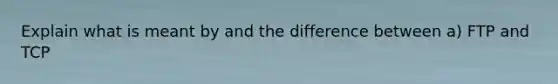 Explain what is meant by and the difference between a) FTP and TCP