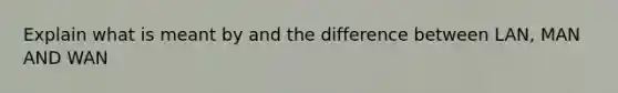 Explain what is meant by and the difference between LAN, MAN AND WAN