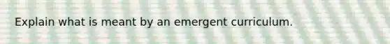 Explain what is meant by an emergent curriculum.