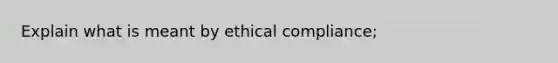 Explain what is meant by ethical compliance;