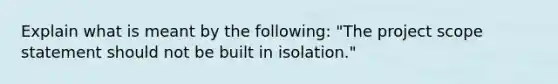 Explain what is meant by the following: "The project scope statement should not be built in isolation."