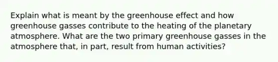 Explain what is meant by the greenhouse effect and how greenhouse gasses contribute to the heating of the planetary atmosphere. What are the two primary greenhouse gasses in the atmosphere that, in part, result from human activities?