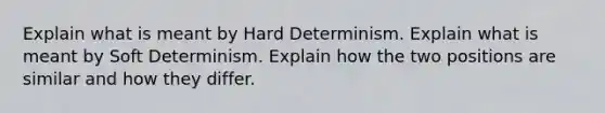 Explain what is meant by Hard Determinism. Explain what is meant by Soft Determinism. Explain how the two positions are similar and how they differ.