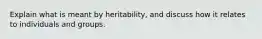 Explain what is meant by heritability, and discuss how it relates to individuals and groups.