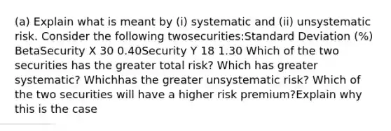 (a) Explain what is meant by (i) systematic and (ii) unsystematic risk. Consider the following twosecurities:Standard Deviation (%) BetaSecurity X 30 0.40Security Y 18 1.30 Which of the two securities has the greater total risk? Which has greater systematic? Whichhas the greater unsystematic risk? Which of the two securities will have a higher risk premium?Explain why this is the case