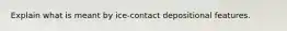 Explain what is meant by ice-contact depositional features.