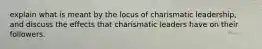 explain what is meant by the locus of charismatic leadership, and discuss the effects that charismatic leaders have on their followers.