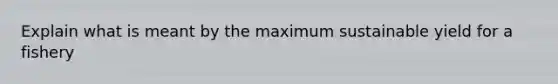 Explain what is meant by the maximum sustainable yield for a fishery