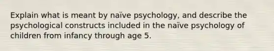 Explain what is meant by naïve psychology, and describe the psychological constructs included in the naïve psychology of children from infancy through age 5.