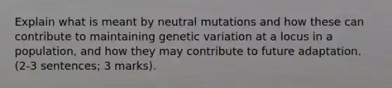 Explain what is meant by neutral mutations and how these can contribute to maintaining genetic variation at a locus in a population, and how they may contribute to future adaptation. (2-3 sentences; 3 marks).