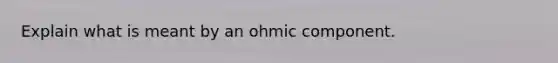 Explain what is meant by an ohmic component.