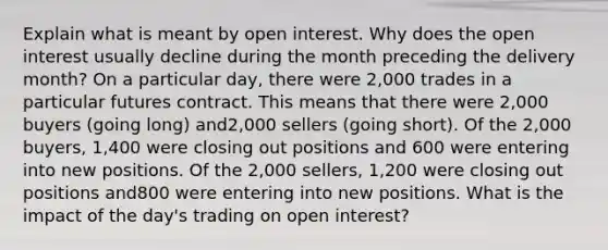 Explain what is meant by open interest. Why does the open interest usually decline during the month preceding the delivery month? On a particular day, there were 2,000 trades in a particular futures contract. This means that there were 2,000 buyers (going long) and2,000 sellers (going short). Of the 2,000 buyers, 1,400 were closing out positions and 600 were entering into new positions. Of the 2,000 sellers, 1,200 were closing out positions and800 were entering into new positions. What is the impact of the day's trading on open interest?